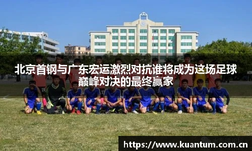 北京首钢与广东宏运激烈对抗谁将成为这场足球巅峰对决的最终赢家